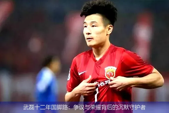 武磊十二年国脚路:争议与荣耀背后的沉默守护者