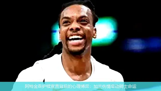 阿特金森护犊宣言背后的心理博弈:加兰伤情牵动骑士命运