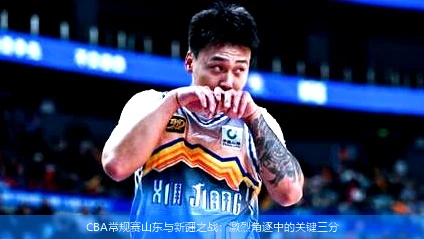 CBA常规赛山东与新疆之战：激烈角逐中的关键三分