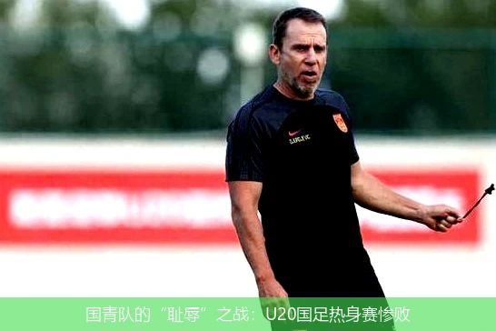 国青队的“耻辱”之战：U20国足热身赛惨败