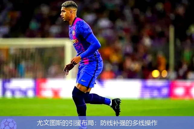 尤文图斯的引援布局：防线补强的多线操作