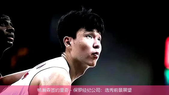 杨瀚森签约里奇 - 保罗经纪公司：选秀前景展望