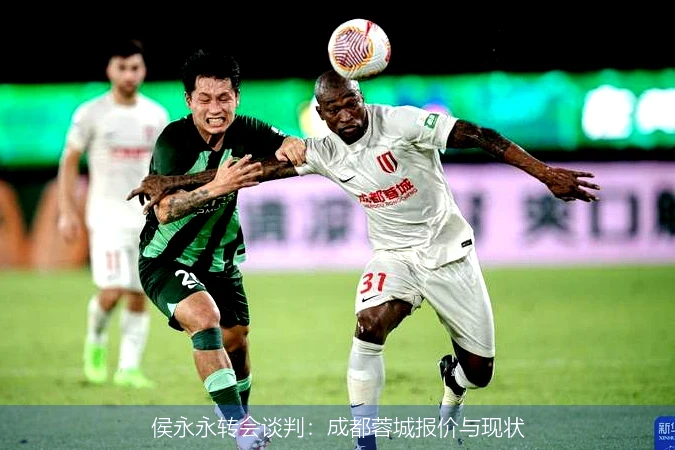 侯永永转会谈判：成都蓉城报价与现状