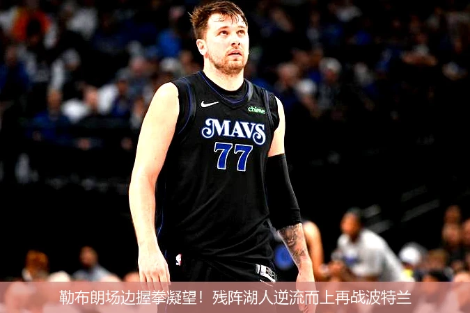 勒布朗场边握拳凝望！残阵湖人逆流而上再战波特兰