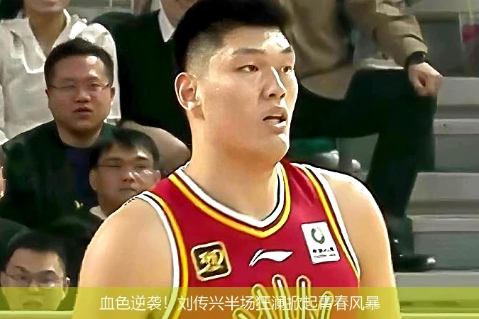 4月15日讯,血色逆袭！刘传兴半场狂澜掀起青春风暴
