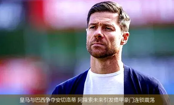 5月5日,皇马与巴西争夺安切洛蒂 阿隆索未来引发德甲豪门连锁震荡